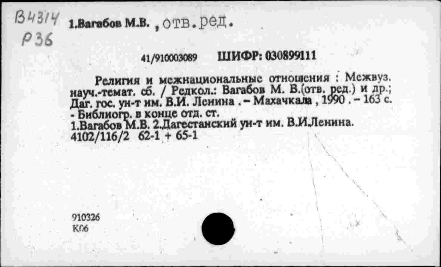 ﻿& ' 1.Вага6ов М.В. , О ТВ. Р 6Д.
Р36
41/910003089 ШИФР: 030899111
Религия и межнациональные отношения : Межвуз. науч.-темат. сб. / Редкол.: Вагабов М. В.(огв. рсд.) и др.; Дат. гос. ун-т им. В.И. Ленина . - Махачкала , 1990 . -163 с. - Библиогр. в конце отд. ст.
1.Вагабов М.В. 2Дагестанский ун-т им. В.ИЛенина. 4102/116/2 62-1 + 65-1